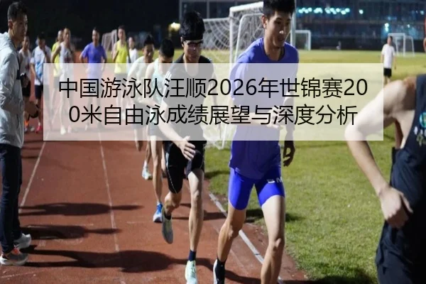 中国游泳队汪顺2026年世锦赛200米自由泳成绩展望与深度分析