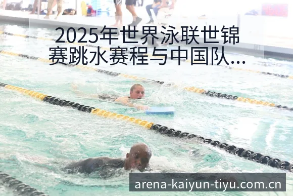 2025年世界泳联世锦赛跳水赛程与中国队阵容排名变化分析 - 开云