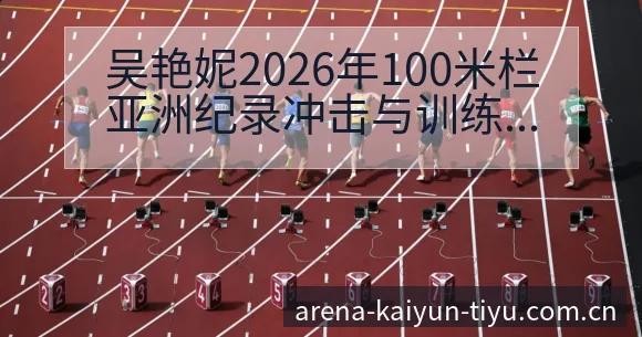 吴艳妮2026年100米栏亚洲纪录冲击与训练质量战术价值 - 开云